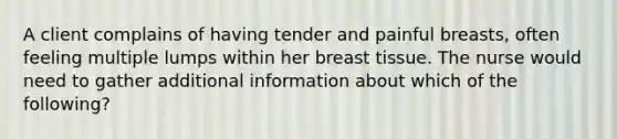 A client complains of having tender and painful breasts, often feeling multiple lumps within her breast tissue. The nurse would need to gather additional information about which of the following?