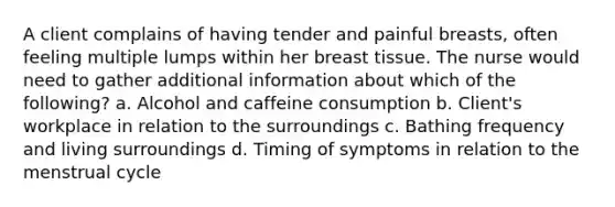 A client complains of having tender and painful breasts, often feeling multiple lumps within her breast tissue. The nurse would need to gather additional information about which of the following? a. Alcohol and caffeine consumption b. Client's workplace in relation to the surroundings c. Bathing frequency and living surroundings d. Timing of symptoms in relation to the menstrual cycle