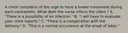 A client complains of the urge to have a bowel movement during each contraction. What does the nurse inform the client ? A. "There is a possibility of an infection." B. "I will have to evaluate your urine reports." C. "There is a complication with the delivery." D. "This is a normal occurrence at the onset of labor."