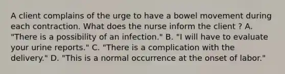 A client complains of the urge to have a bowel movement during each contraction. What does the nurse inform the client ? A. "There is a possibility of an infection." B. "I will have to evaluate your urine reports." C. "There is a complication with the delivery." D. "This is a normal occurrence at the onset of labor."