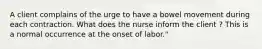 A client complains of the urge to have a bowel movement during each contraction. What does the nurse inform the client ? This is a normal occurrence at the onset of labor."