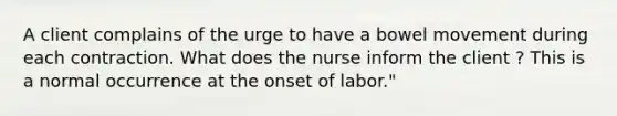 A client complains of the urge to have a bowel movement during each contraction. What does the nurse inform the client ? This is a normal occurrence at the onset of labor."