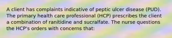 A client has complaints indicative of peptic ulcer disease (PUD). The primary health care professional (HCP) prescribes the client a combination of ranitidine and sucralfate. The nurse questions the HCP's orders with concerns that: