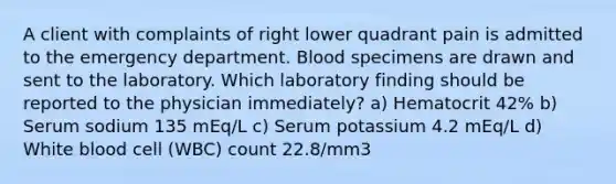 A client with complaints of right lower quadrant pain is admitted to the emergency department. Blood specimens are drawn and sent to the laboratory. Which laboratory finding should be reported to the physician immediately? a) Hematocrit 42% b) Serum sodium 135 mEq/L c) Serum potassium 4.2 mEq/L d) White blood cell (WBC) count 22.8/mm3