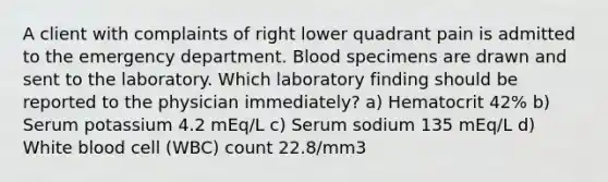 A client with complaints of right lower quadrant pain is admitted to the emergency department. Blood specimens are drawn and sent to the laboratory. Which laboratory finding should be reported to the physician immediately? a) Hematocrit 42% b) Serum potassium 4.2 mEq/L c) Serum sodium 135 mEq/L d) White blood cell (WBC) count 22.8/mm3