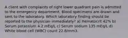 A client with complaints of right lower quadrant pain is admitted to the emergency department. Blood specimens are drawn and sent to the laboratory. Which laboratory finding should be reported to the physician immediately? a) Hematocrit 42% b) Serum potassium 4.2 mEq/L c) Serum sodium 135 mEq/L d) White blood cell (WBC) count 22.8/mm3.