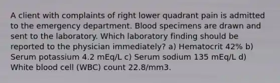 A client with complaints of right lower quadrant pain is admitted to the emergency department. Blood specimens are drawn and sent to the laboratory. Which laboratory finding should be reported to the physician immediately? a) Hematocrit 42% b) Serum potassium 4.2 mEq/L c) Serum sodium 135 mEq/L d) White blood cell (WBC) count 22.8/mm3.