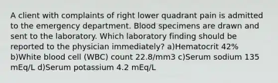 A client with complaints of right lower quadrant pain is admitted to the emergency department. Blood specimens are drawn and sent to the laboratory. Which laboratory finding should be reported to the physician immediately? a)Hematocrit 42% b)White blood cell (WBC) count 22.8/mm3 c)Serum sodium 135 mEq/L d)Serum potassium 4.2 mEq/L