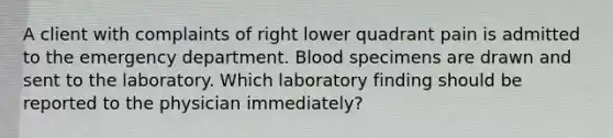 A client with complaints of right lower quadrant pain is admitted to the emergency department. Blood specimens are drawn and sent to the laboratory. Which laboratory finding should be reported to the physician immediately?