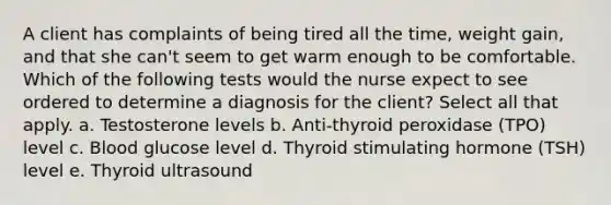 A client has complaints of being tired all the time, weight gain, and that she can't seem to get warm enough to be comfortable. Which of the following tests would the nurse expect to see ordered to determine a diagnosis for the client? Select all that apply. a. Testosterone levels b. Anti-thyroid peroxidase (TPO) level c. Blood glucose level d. Thyroid stimulating hormone (TSH) level e. Thyroid ultrasound