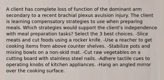 A client has complete loss of function of the dominant arm secondary to a recent brachial plexus avulsion injury. The client is learning compensatory strategies to use when preparing meals. Which strategies would support the client's independence with meal preparation tasks? Select the 3 best choices. -Slice meats and cut foods using a rocker knife. -Use a reacher to get cooking items from above counter shelves. -Stabilize pots and mixing bowls on a non-skid mat. -Cut raw vegetables on a cutting board with stainless steel nails. -Adhere tactile cues to operating knobs of kitchen appliances. -Hang an angled mirror over the cooking surface.