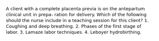 A client with a complete placenta previa is on the antepartum clinical unit in prepa- ration for delivery. Which of the following should the nurse include in a teaching session for this client? 1. Coughing and deep breathing. 2. Phases of the first stage of labor. 3. Lamaze labor techniques. 4. Leboyer hydrobirthing.