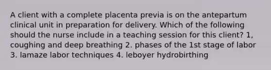 A client with a complete placenta previa is on the antepartum clinical unit in preparation for delivery. Which of the following should the nurse include in a teaching session for this client? 1, coughing and deep breathing 2. phases of the 1st stage of labor 3. lamaze labor techniques 4. leboyer hydrobirthing