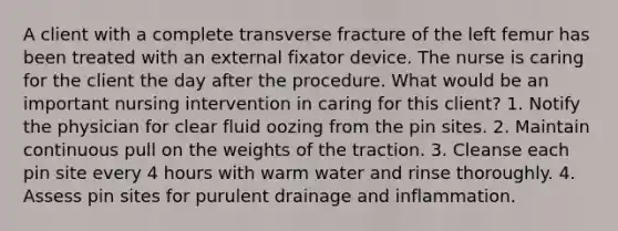 A client with a complete transverse fracture of the left femur has been treated with an external fixator device. The nurse is caring for the client the day after the procedure. What would be an important nursing intervention in caring for this client? 1. Notify the physician for clear fluid oozing from the pin sites. 2. Maintain continuous pull on the weights of the traction. 3. Cleanse each pin site every 4 hours with warm water and rinse thoroughly. 4. Assess pin sites for purulent drainage and inflammation.