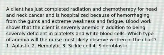 A client has just completed radiation and chemotherapy for head and neck cancer and is hospitalized because of hemorrhaging from the gums and extreme weakness and fatigue. Blood work shows that the client is severely anemic in addition to being severely deficient in platelets and white blood cells. Which type of anemia will the nurse most likely observe written in the chart? 1. Aplastic 2. Hemolytic 3. Sickle cell 4. Sideroblastic