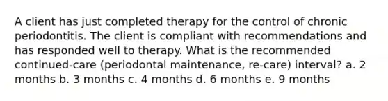 A client has just completed therapy for the control of chronic periodontitis. The client is compliant with recommendations and has responded well to therapy. What is the recommended continued-care (periodontal maintenance, re-care) interval? a. 2 months b. 3 months c. 4 months d. 6 months e. 9 months