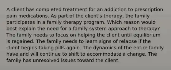 A client has completed treatment for an addiction to prescription pain medications. As part of the client's therapy, the family participates in a family therapy program. Which reason would best explain the need for a family system approach to therapy? The family needs to focus on helping the client until equilibrium is regained. The family needs to learn signs of relapse if the client begins taking pills again. The dynamics of the entire family have and will continue to shift to accommodate a change. The family has unresolved issues toward the client.