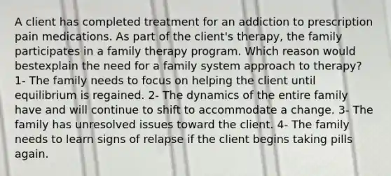 A client has completed treatment for an addiction to prescription pain medications. As part of the client's therapy, the family participates in a family therapy program. Which reason would bestexplain the need for a family system approach to therapy? 1- The family needs to focus on helping the client until equilibrium is regained. 2- The dynamics of the entire family have and will continue to shift to accommodate a change. 3- The family has unresolved issues toward the client. 4- The family needs to learn signs of relapse if the client begins taking pills again.