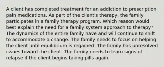 A client has completed treatment for an addiction to prescription pain medications. As part of the client's therapy, the family participates in a family therapy program. Which reason would best explain the need for a family system approach to therapy? The dynamics of the entire family have and will continue to shift to accommodate a change. The family needs to focus on helping the client until equilibrium is regained. The family has unresolved issues toward the client. The family needs to learn signs of relapse if the client begins taking pills again.