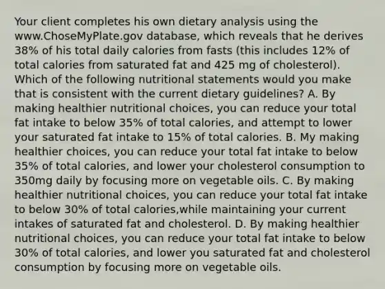 Your client completes his own dietary analysis using the www.ChoseMyPlate.gov database, which reveals that he derives 38% of his total daily calories from fasts (this includes 12% of total calories from saturated fat and 425 mg of cholesterol). Which of the following nutritional statements would you make that is consistent with the current dietary guidelines? A. By making healthier nutritional choices, you can reduce your total fat intake to below 35% of total calories, and attempt to lower your saturated fat intake to 15% of total calories. B. My making healthier choices, you can reduce your total fat intake to below 35% of total calories, and lower your cholesterol consumption to 350mg daily by focusing more on vegetable oils. C. By making healthier nutritional choices, you can reduce your total fat intake to below 30% of total calories,while maintaining your current intakes of saturated fat and cholesterol. D. By making healthier nutritional choices, you can reduce your total fat intake to below 30% of total calories, and lower you saturated fat and cholesterol consumption by focusing more on vegetable oils.