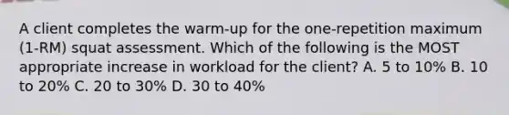 A client completes the warm-up for the one-repetition maximum (1-RM) squat assessment. Which of the following is the MOST appropriate increase in workload for the client? A. 5 to 10% B. 10 to 20% C. 20 to 30% D. 30 to 40%