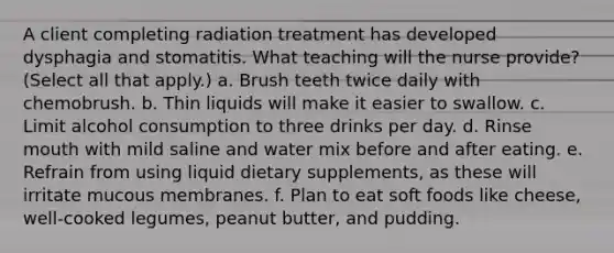 A client completing radiation treatment has developed dysphagia and stomatitis. What teaching will the nurse provide? (Select all that apply.) a. Brush teeth twice daily with chemobrush. b. Thin liquids will make it easier to swallow. c. Limit alcohol consumption to three drinks per day. d. Rinse mouth with mild saline and water mix before and after eating. e. Refrain from using liquid dietary supplements, as these will irritate mucous membranes. f. Plan to eat soft foods like cheese, well-cooked legumes, peanut butter, and pudding.