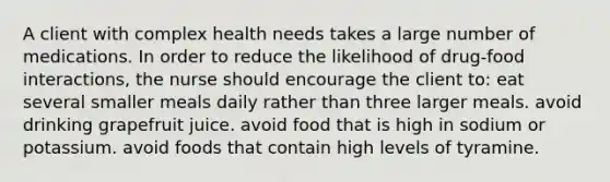 A client with complex health needs takes a large number of medications. In order to reduce the likelihood of drug-food interactions, the nurse should encourage the client to: eat several smaller meals daily rather than three larger meals. avoid drinking grapefruit juice. avoid food that is high in sodium or potassium. avoid foods that contain high levels of tyramine.