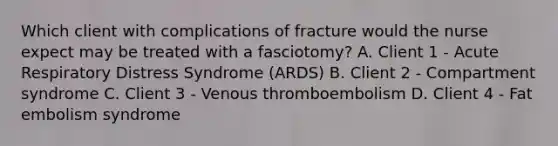 Which client with complications of fracture would the nurse expect may be treated with a fasciotomy? A. Client 1 - Acute Respiratory Distress Syndrome (ARDS) B. Client 2 - Compartment syndrome C. Client 3 - Venous thromboembolism D. Client 4 - Fat embolism syndrome