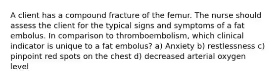 A client has a compound fracture of the femur. The nurse should assess the client for the typical signs and symptoms of a fat embolus. In comparison to thromboembolism, which clinical indicator is unique to a fat embolus? a) Anxiety b) restlessness c) pinpoint red spots on the chest d) decreased arterial oxygen level