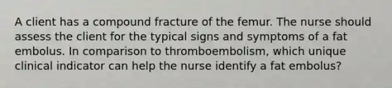 A client has a compound fracture of the femur. The nurse should assess the client for the typical signs and symptoms of a fat embolus. In comparison to thromboembolism, which unique clinical indicator can help the nurse identify a fat embolus?