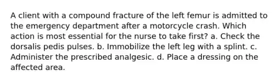 A client with a compound fracture of the left femur is admitted to the emergency department after a motorcycle crash. Which action is most essential for the nurse to take first? a. Check the dorsalis pedis pulses. b. Immobilize the left leg with a splint. c. Administer the prescribed analgesic. d. Place a dressing on the affected area.