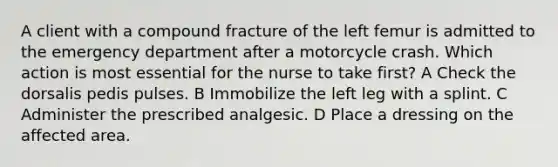 A client with a compound fracture of the left femur is admitted to the emergency department after a motorcycle crash. Which action is most essential for the nurse to take first? A Check the dorsalis pedis pulses. B Immobilize the left leg with a splint. C Administer the prescribed analgesic. D Place a dressing on the affected area.