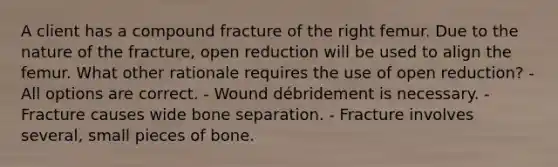 A client has a compound fracture of the right femur. Due to the nature of the fracture, open reduction will be used to align the femur. What other rationale requires the use of open reduction? - All options are correct. - Wound débridement is necessary. - Fracture causes wide bone separation. - Fracture involves several, small pieces of bone.