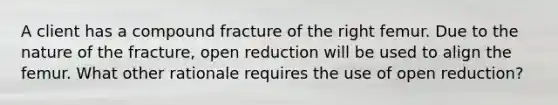 A client has a compound fracture of the right femur. Due to the nature of the fracture, open reduction will be used to align the femur. What other rationale requires the use of open reduction?