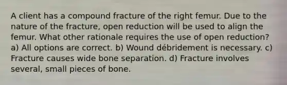 A client has a compound fracture of the right femur. Due to the nature of the fracture, open reduction will be used to align the femur. What other rationale requires the use of open reduction? a) All options are correct. b) Wound débridement is necessary. c) Fracture causes wide bone separation. d) Fracture involves several, small pieces of bone.