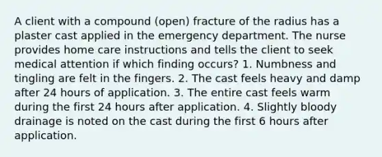 A client with a compound (open) fracture of the radius has a plaster cast applied in the emergency department. The nurse provides home care instructions and tells the client to seek medical attention if which finding occurs? 1. Numbness and tingling are felt in the fingers. 2. The cast feels heavy and damp after 24 hours of application. 3. The entire cast feels warm during the first 24 hours after application. 4. Slightly bloody drainage is noted on the cast during the first 6 hours after application.