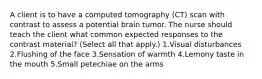 A client is to have a computed tomography (CT) scan with contrast to assess a potential brain tumor. The nurse should teach the client what common expected responses to the contrast material? (Select all that apply.) 1.Visual disturbances 2.Flushing of the face 3.Sensation of warmth 4.Lemony taste in the mouth 5.Small petechiae on the arms