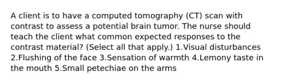 A client is to have a computed tomography (CT) scan with contrast to assess a potential brain tumor. The nurse should teach the client what common expected responses to the contrast material? (Select all that apply.) 1.Visual disturbances 2.Flushing of the face 3.Sensation of warmth 4.Lemony taste in the mouth 5.Small petechiae on the arms