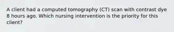 A client had a computed tomography (CT) scan with contrast dye 8 hours ago. Which nursing intervention is the priority for this client?