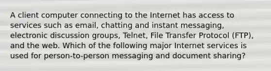 A client computer connecting to the Internet has access to services such as email, chatting and instant messaging, electronic discussion groups, Telnet, File Transfer Protocol (FTP), and the web. Which of the following major Internet services is used for person-to-person messaging and document sharing?