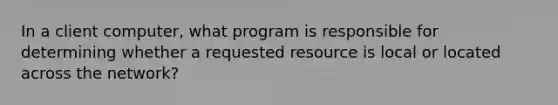 In a client computer, what program is responsible for determining whether a requested resource is local or located across the network?