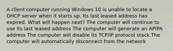 A client computer running Windows 10 is unable to locate a DHCP server when it starts up. Its last leased address has expired. What will happen next? The computer will continue to use its last leased address The computer will generate an APIPA address The computer will disable its TCP/IP protocol stack The computer will automatically disconnect from the network