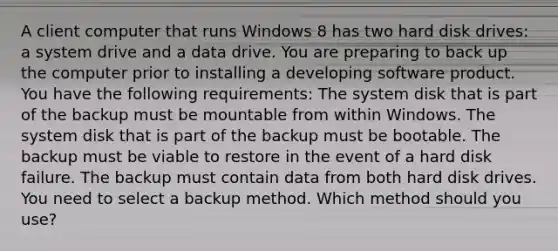 A client computer that runs Windows 8 has two hard disk drives: a system drive and a data drive. You are preparing to back up the computer prior to installing a developing software product. You have the following requirements: The system disk that is part of the backup must be mountable from within Windows. The system disk that is part of the backup must be bootable. The backup must be viable to restore in the event of a hard disk failure. The backup must contain data from both hard disk drives. You need to select a backup method. Which method should you use?