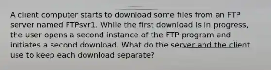 A client computer starts to download some files from an FTP server named FTPsvr1. While the first download is in progress, the user opens a second instance of the FTP program and initiates a second download. What do the server and the client use to keep each download separate?