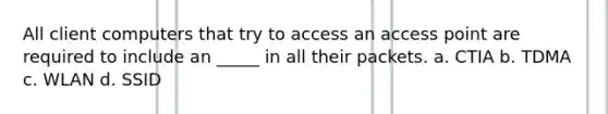 All client computers that try to access an access point are required to include an _____ in all their packets. a. CTIA b. TDMA c. WLAN d. SSID