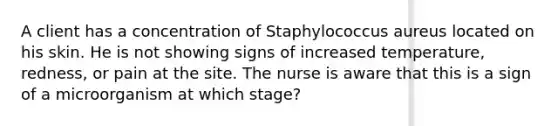 A client has a concentration of Staphylococcus aureus located on his skin. He is not showing signs of increased temperature, redness, or pain at the site. The nurse is aware that this is a sign of a microorganism at which stage?