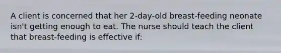 A client is concerned that her 2-day-old breast-feeding neonate isn't getting enough to eat. The nurse should teach the client that breast-feeding is effective if: