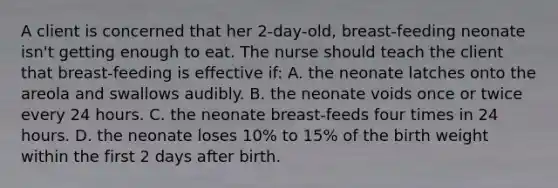 A client is concerned that her 2-day-old, breast-feeding neonate isn't getting enough to eat. The nurse should teach the client that breast-feeding is effective if: A. the neonate latches onto the areola and swallows audibly. B. the neonate voids once or twice every 24 hours. C. the neonate breast-feeds four times in 24 hours. D. the neonate loses 10% to 15% of the birth weight within the first 2 days after birth.