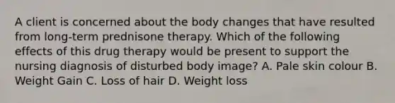 A client is concerned about the body changes that have resulted from long-term prednisone therapy. Which of the following effects of this drug therapy would be present to support the nursing diagnosis of disturbed body image? A. Pale skin colour B. Weight Gain C. Loss of hair D. Weight loss