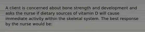 A client is concerned about bone strength and development and asks the nurse if dietary sources of vitamin D will cause immediate activity within the skeletal system. The best response by the nurse would be: